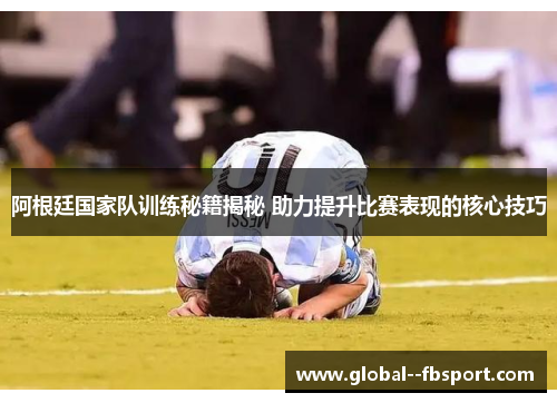 阿根廷国家队训练秘籍揭秘 助力提升比赛表现的核心技巧